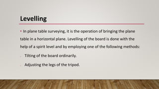 Levelling
• In plane table surveying, it is the operation of bringing the plane
table in a horizontal plane. Levelling of the board is done with the
help of a spirit level and by employing one of the following methods:
o Tilting of the board ordinarily.
o Adjusting the legs of the tripod.
 