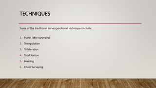 TECHNIQUES
Some of the traditional survey positional techniques include:
1. Plane Table surveying
2. Triangulation
3. Trilateration
4. Total Station
5. Leveling
6. Chain Surveying
 