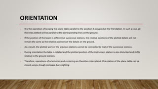 ORIENTATION
o It is the operation of keeping the plane table parallel to the position it occupied at the first station. In such a case, all
the lines plotted will be parallel to the corresponding lines on the ground.
o If the position of the board is different at successive stations, the relative positions of the plotted details will not
remain the same as the relative positions of the details on the ground.
o As a result, the plotted work of the previous stations cannot be connected to that of the successive stations.
o During orientation the table is rotated and the plotted position of the instrument station is also disturbed and shifts
relative to the ground stations.
o Therefore, operations of orientation and centering are therefore interrelated. Orientation of the plane table can be
closed using a trough compass, back sighting.
 