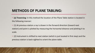 METHODS OF PLANE TABLING:
• (a) Traversing: In this method the location of the Plane Table station is located in
the following manner:
• (1) At previous station a ray is drawn in the forward direction (toward next
station) and point is plotted by measuring the horizontal distance and plotting it to
scale.
• (2) Instrument is shifted to next station (which is just located in first step) and the
previous station is back-sighted to orient the plane table.
 