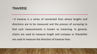 TRAVERSE
• A traverse is a series of connected lines whose lengths and
directions are to be measured and the process of surveying to
find such measurements is known as traversing. In general,
chains are used to measure length and compass or theodolite
are used to measure the direction of traverse lines.
 