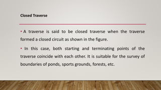 Closed Traverse
• A traverse is said to be closed traverse when the traverse
formed a closed circuit as shown in the figure.
• In this case, both starting and terminating points of the
traverse coincide with each other. It is suitable for the survey of
boundaries of ponds, sports grounds, forests, etc.
 
