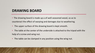 DRAWING BOARD
• The drawing board is made up a of well-seasoned wood, so as to
counteract the effect of warping and damages due to weathering.
• The upper surface of the drawing board is kept smooth.
• The table at the center of the underside is attached to the tripod with the
help of a screw and wing nut.
• The table can be clamped in any position using the wing nut.
 