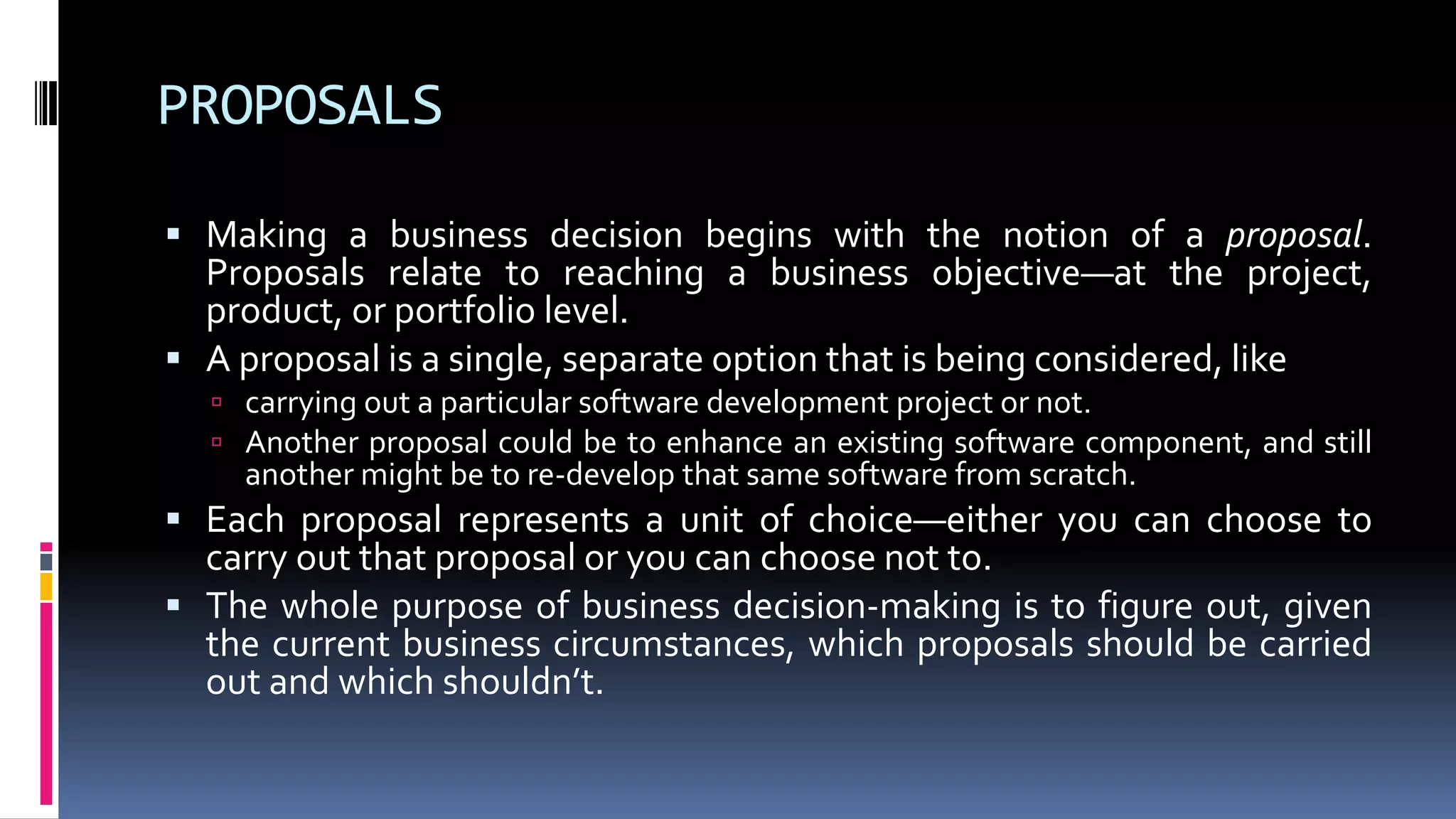 PROPOSALS
 Making a business decision begins with the notion of a proposal.
Proposals relate to reaching a business objective—at the project,
product, or portfolio level.
 A proposal is a single, separate option that is being considered, like
 carrying out a particular software development project or not.
 Another proposal could be to enhance an existing software component, and still
another might be to re-develop that same software from scratch.
 Each proposal represents a unit of choice—either you can choose to
carry out that proposal or you can choose not to.
 The whole purpose of business decision-making is to figure out, given
the current business circumstances, which proposals should be carried
out and which shouldn’t.
 
