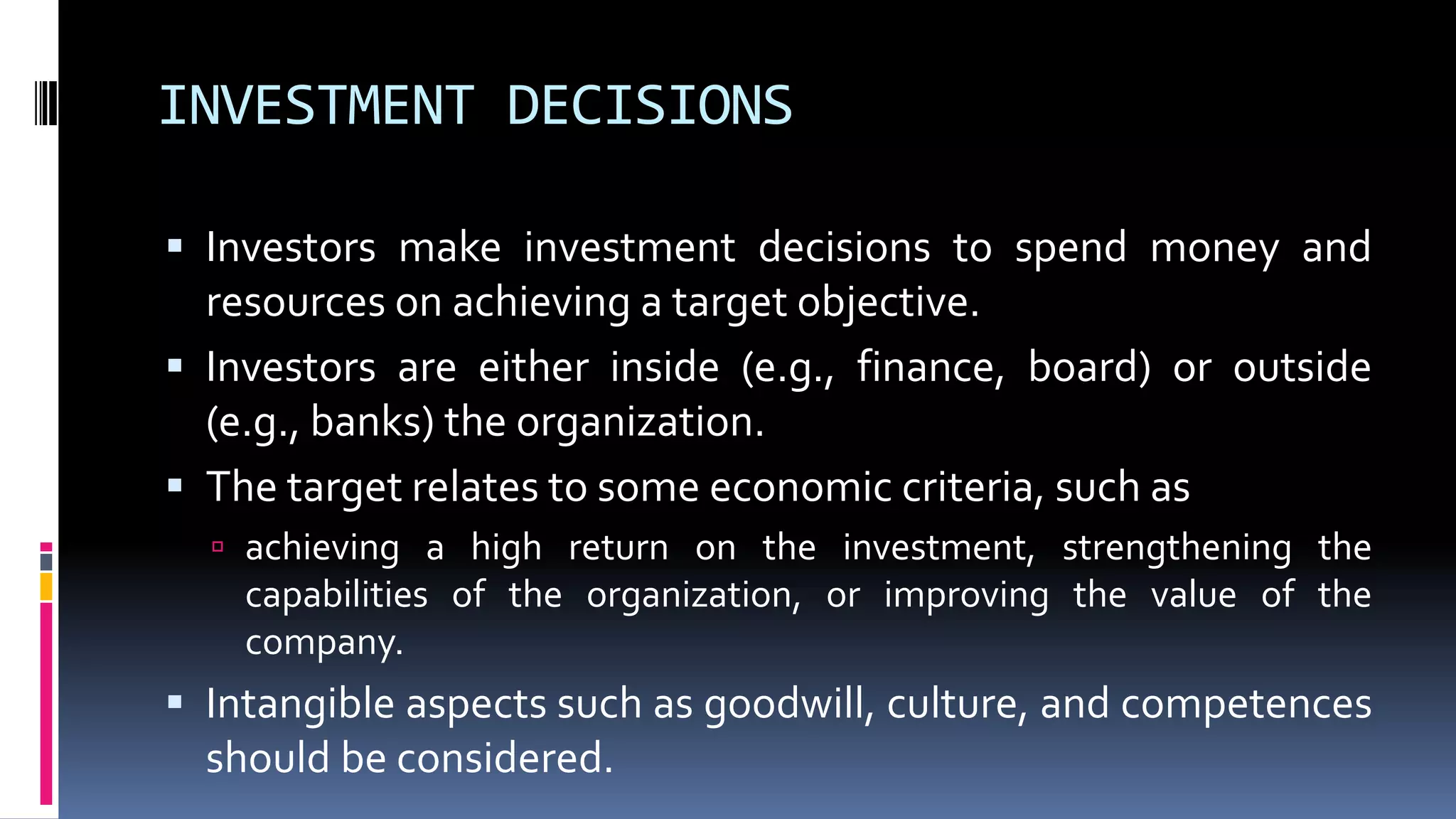 INVESTMENT DECISIONS
 Investors make investment decisions to spend money and
resources on achieving a target objective.
 Investors are either inside (e.g., finance, board) or outside
(e.g., banks) the organization.
 The target relates to some economic criteria, such as
 achieving a high return on the investment, strengthening the
capabilities of the organization, or improving the value of the
company.
 Intangible aspects such as goodwill, culture, and competences
should be considered.
 