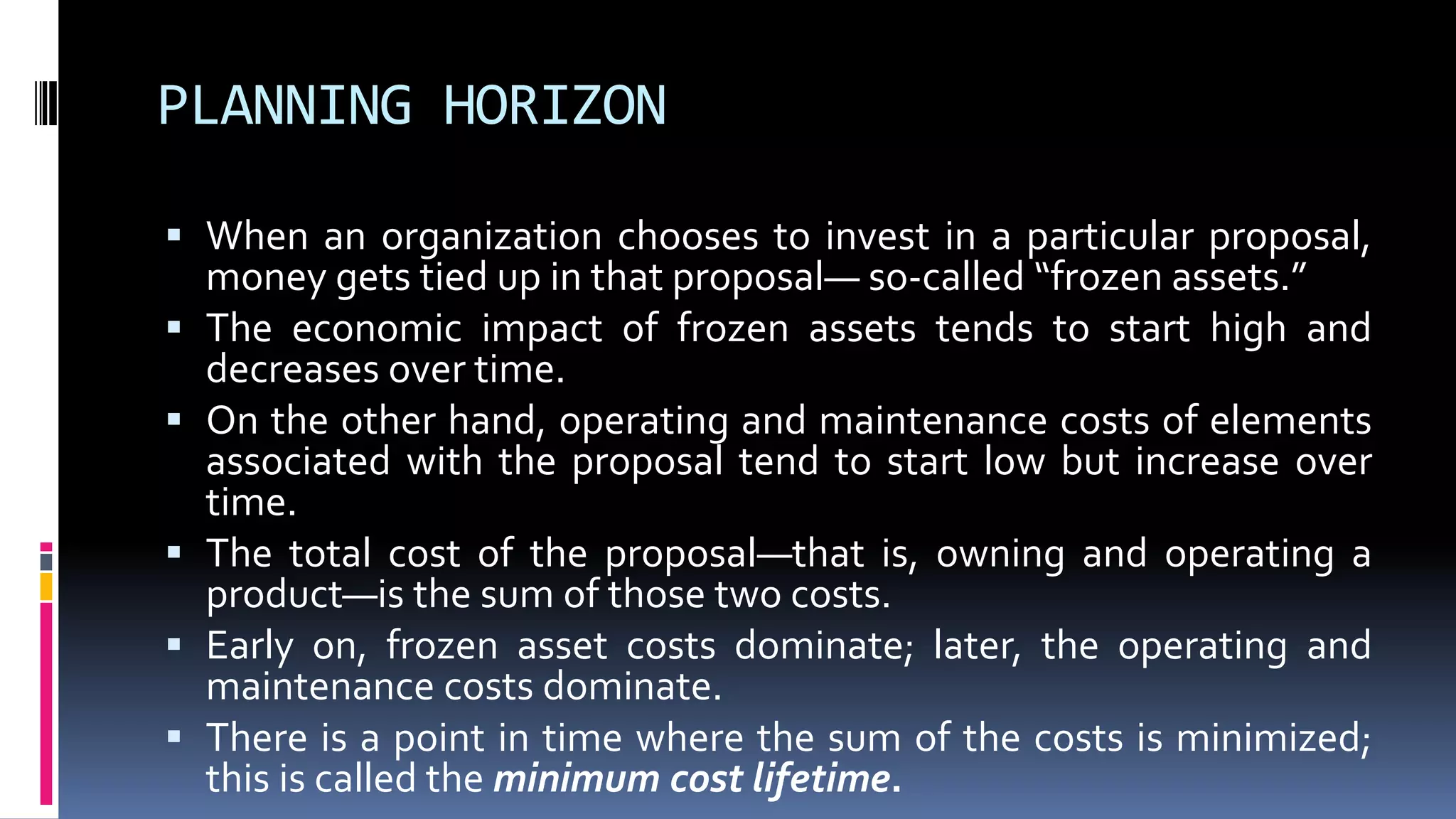 PLANNING HORIZON
 When an organization chooses to invest in a particular proposal,
money gets tied up in that proposal— so-called “frozen assets.”
 The economic impact of frozen assets tends to start high and
decreases over time.
 On the other hand, operating and maintenance costs of elements
associated with the proposal tend to start low but increase over
time.
 The total cost of the proposal—that is, owning and operating a
product—is the sum of those two costs.
 Early on, frozen asset costs dominate; later, the operating and
maintenance costs dominate.
 There is a point in time where the sum of the costs is minimized;
this is called the minimum cost lifetime.
 