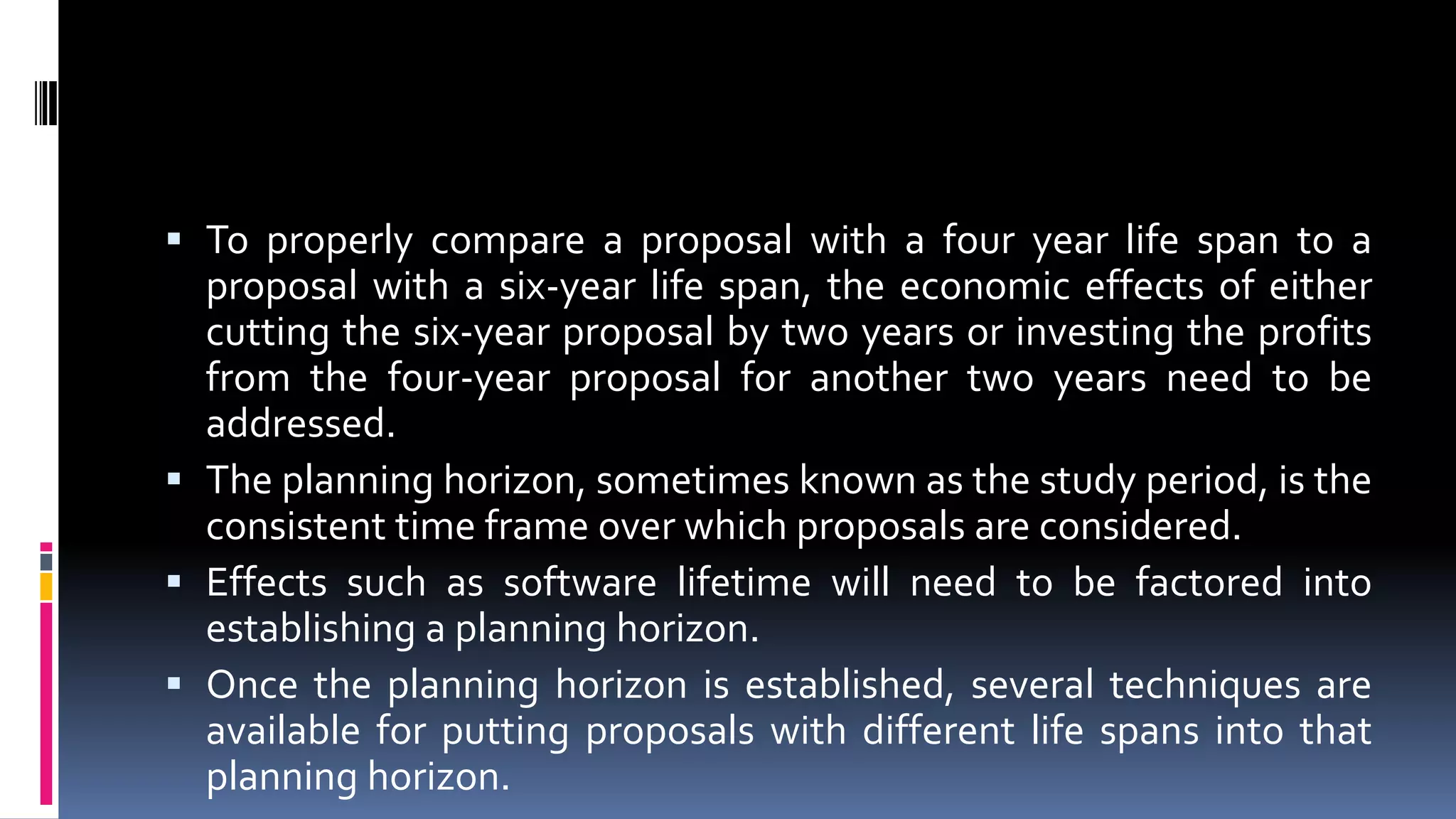  To properly compare a proposal with a four year life span to a
proposal with a six-year life span, the economic effects of either
cutting the six-year proposal by two years or investing the profits
from the four-year proposal for another two years need to be
addressed.
 The planning horizon, sometimes known as the study period, is the
consistent time frame over which proposals are considered.
 Effects such as software lifetime will need to be factored into
establishing a planning horizon.
 Once the planning horizon is established, several techniques are
available for putting proposals with different life spans into that
planning horizon.
 