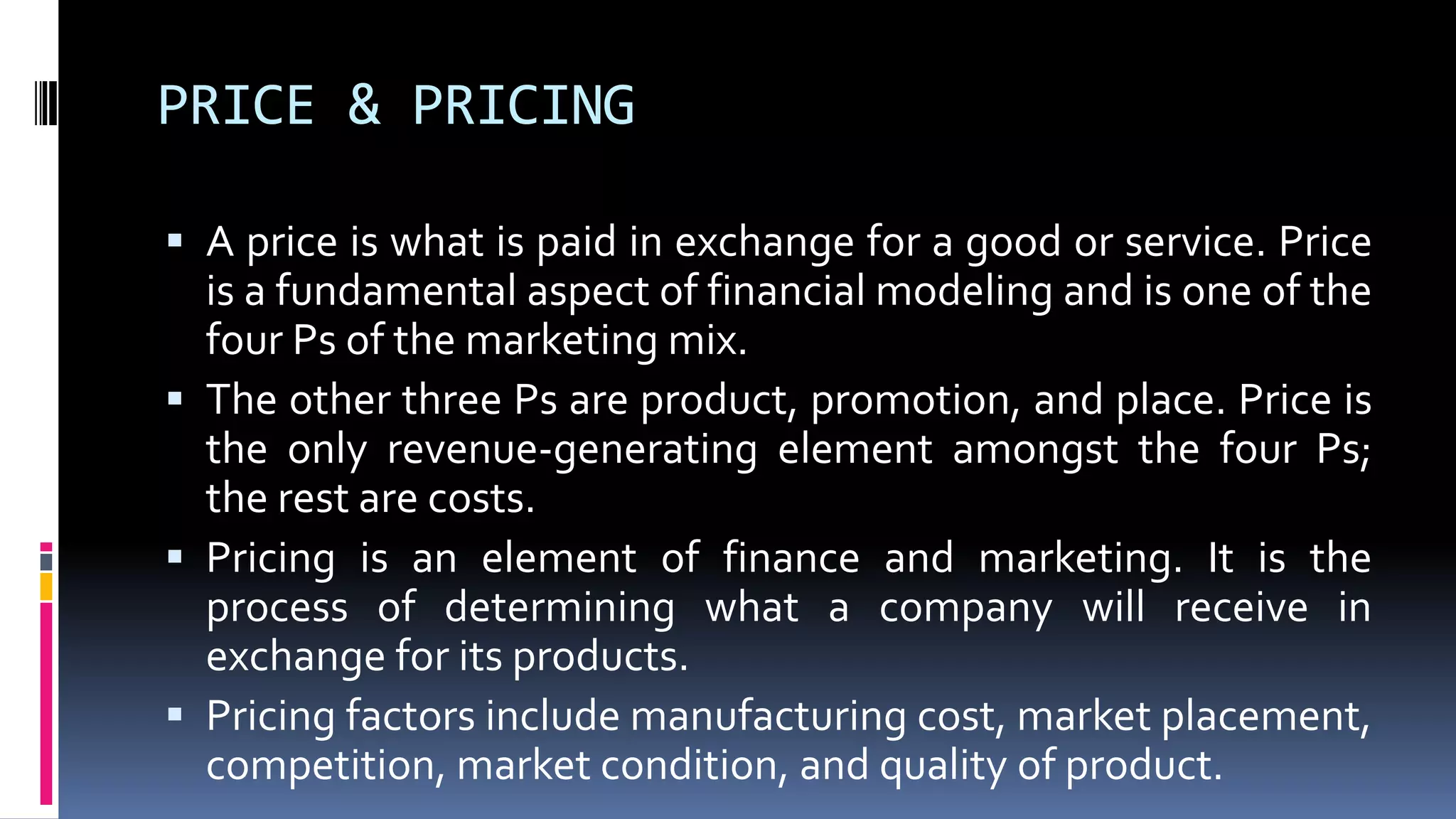 PRICE & PRICING
 A price is what is paid in exchange for a good or service. Price
is a fundamental aspect of financial modeling and is one of the
four Ps of the marketing mix.
 The other three Ps are product, promotion, and place. Price is
the only revenue-generating element amongst the four Ps;
the rest are costs.
 Pricing is an element of finance and marketing. It is the
process of determining what a company will receive in
exchange for its products.
 Pricing factors include manufacturing cost, market placement,
competition, market condition, and quality of product.
 