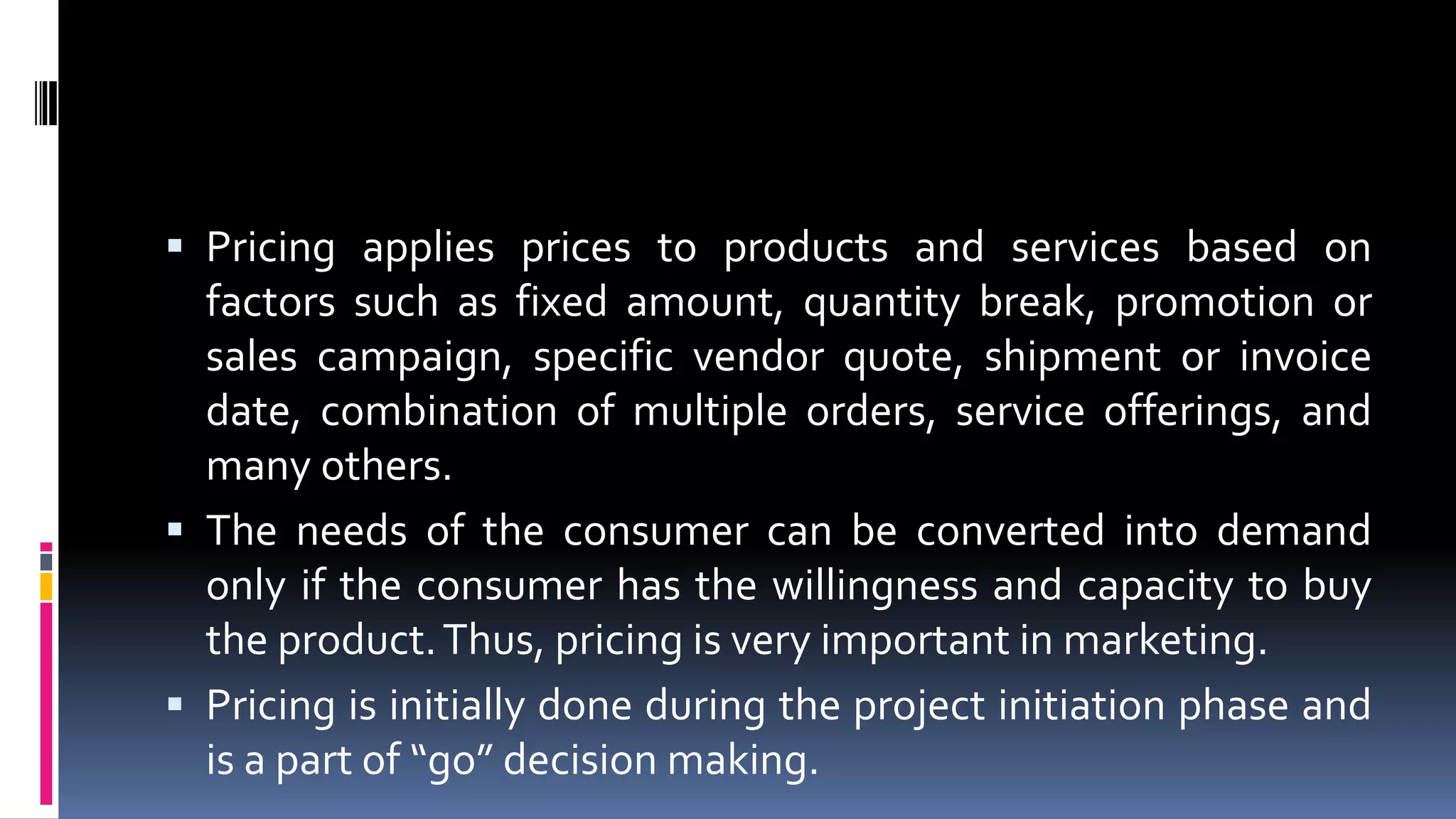  Pricing applies prices to products and services based on
factors such as fixed amount, quantity break, promotion or
sales campaign, specific vendor quote, shipment or invoice
date, combination of multiple orders, service offerings, and
many others.
 The needs of the consumer can be converted into demand
only if the consumer has the willingness and capacity to buy
the product.Thus, pricing is very important in marketing.
 Pricing is initially done during the project initiation phase and
is a part of “go” decision making.
 