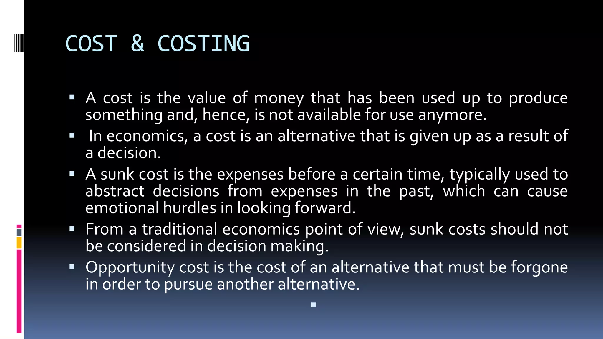 COST & COSTING
 A cost is the value of money that has been used up to produce
something and, hence, is not available for use anymore.
 In economics, a cost is an alternative that is given up as a result of
a decision.
 A sunk cost is the expenses before a certain time, typically used to
abstract decisions from expenses in the past, which can cause
emotional hurdles in looking forward.
 From a traditional economics point of view, sunk costs should not
be considered in decision making.
 Opportunity cost is the cost of an alternative that must be forgone
in order to pursue another alternative.

 