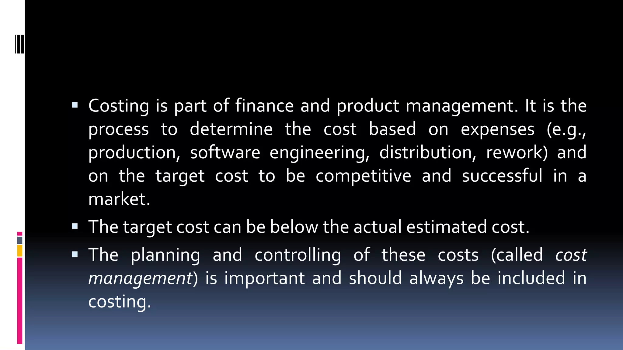  Costing is part of finance and product management. It is the
process to determine the cost based on expenses (e.g.,
production, software engineering, distribution, rework) and
on the target cost to be competitive and successful in a
market.
 The target cost can be below the actual estimated cost.
 The planning and controlling of these costs (called cost
management) is important and should always be included in
costing.
 