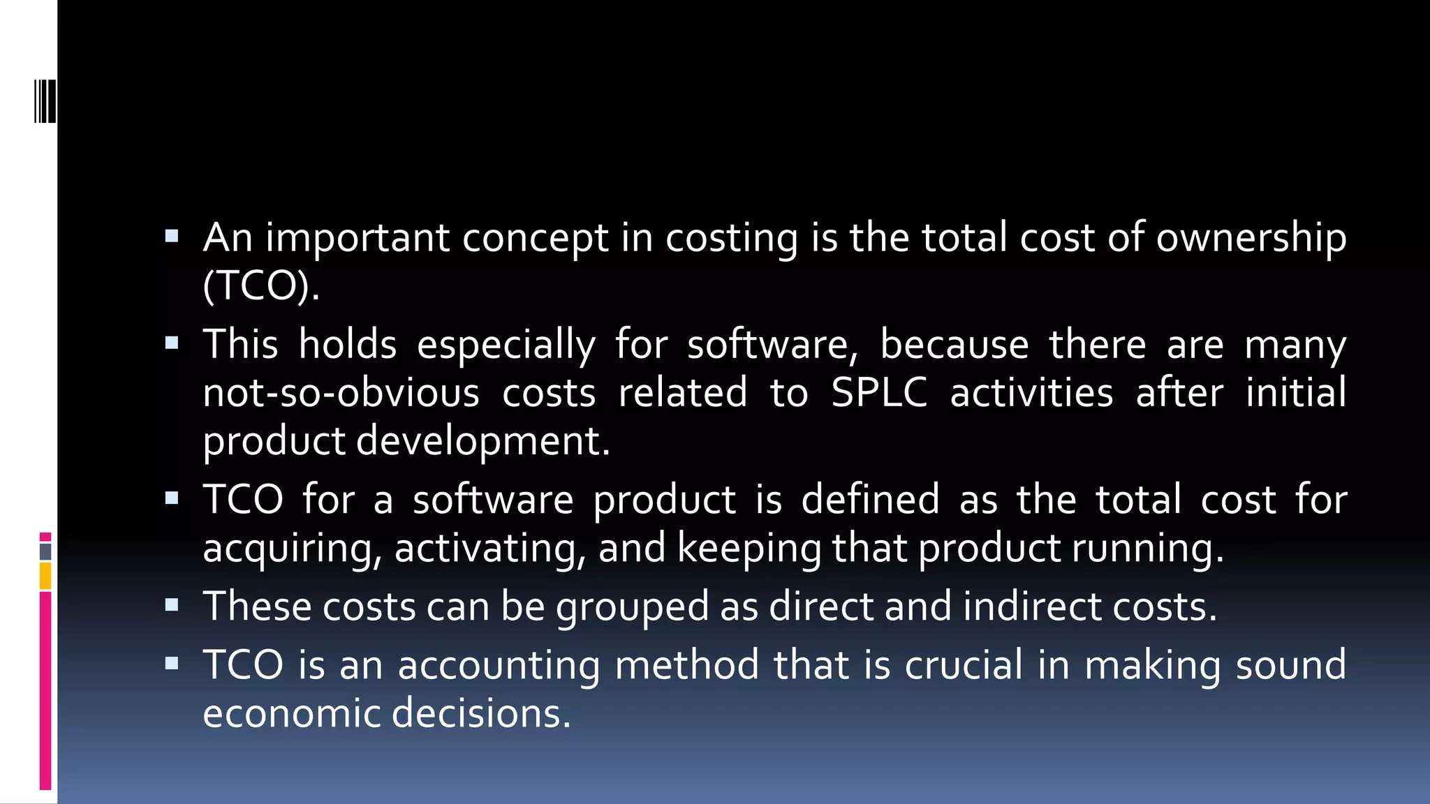  An important concept in costing is the total cost of ownership
(TCO).
 This holds especially for software, because there are many
not-so-obvious costs related to SPLC activities after initial
product development.
 TCO for a software product is defined as the total cost for
acquiring, activating, and keeping that product running.
 These costs can be grouped as direct and indirect costs.
 TCO is an accounting method that is crucial in making sound
economic decisions.
 