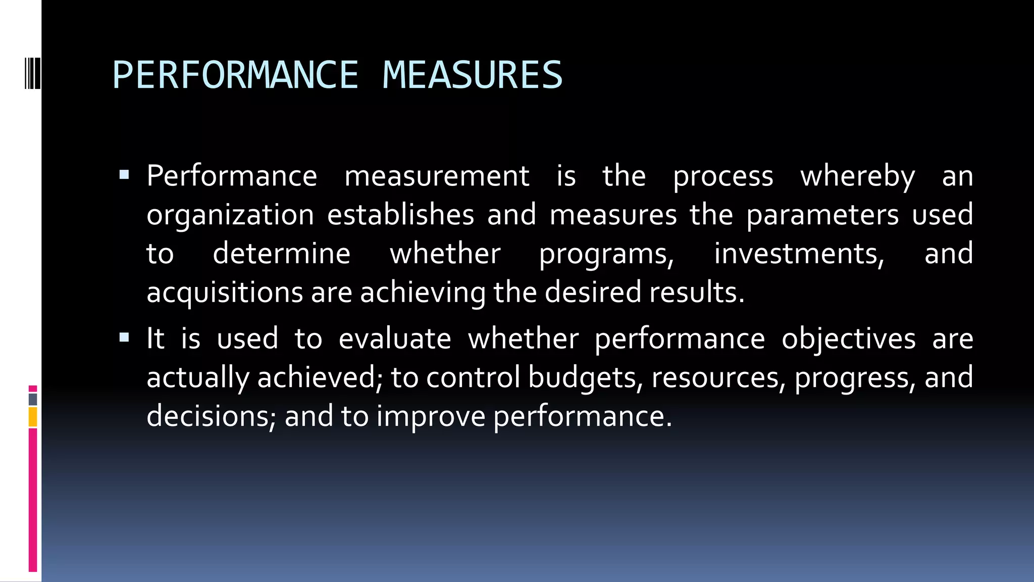 PERFORMANCE MEASURES
 Performance measurement is the process whereby an
organization establishes and measures the parameters used
to determine whether programs, investments, and
acquisitions are achieving the desired results.
 It is used to evaluate whether performance objectives are
actually achieved; to control budgets, resources, progress, and
decisions; and to improve performance.
 