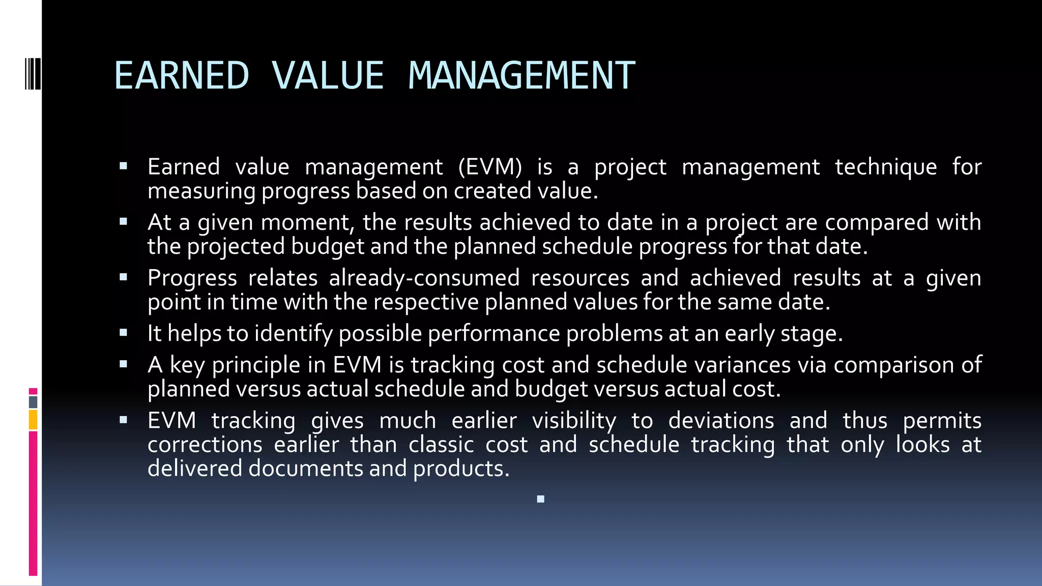 EARNED VALUE MANAGEMENT
 Earned value management (EVM) is a project management technique for
measuring progress based on created value.
 At a given moment, the results achieved to date in a project are compared with
the projected budget and the planned schedule progress for that date.
 Progress relates already-consumed resources and achieved results at a given
point in time with the respective planned values for the same date.
 It helps to identify possible performance problems at an early stage.
 A key principle in EVM is tracking cost and schedule variances via comparison of
planned versus actual schedule and budget versus actual cost.
 EVM tracking gives much earlier visibility to deviations and thus permits
corrections earlier than classic cost and schedule tracking that only looks at
delivered documents and products.

 