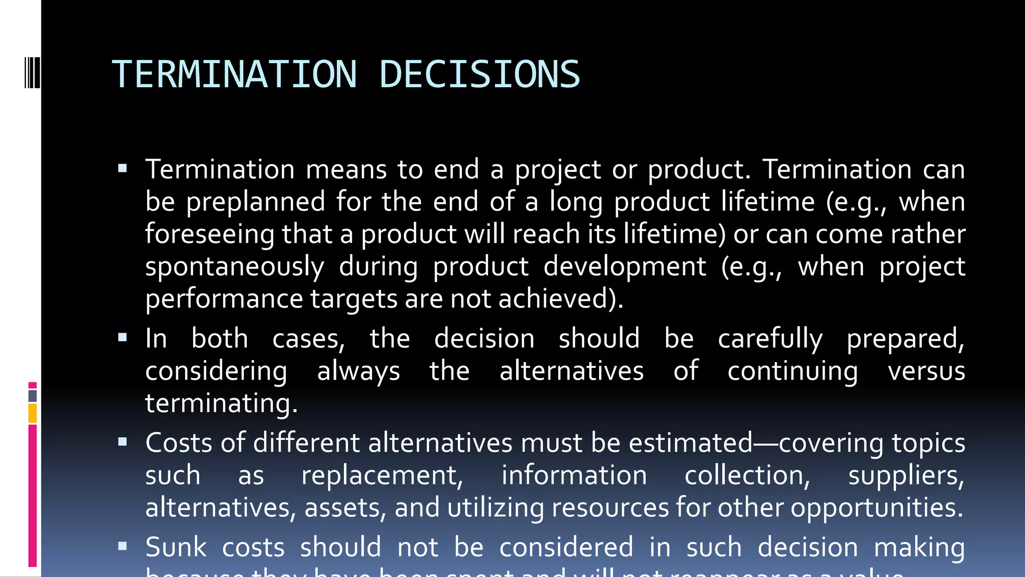 TERMINATION DECISIONS
 Termination means to end a project or product. Termination can
be preplanned for the end of a long product lifetime (e.g., when
foreseeing that a product will reach its lifetime) or can come rather
spontaneously during product development (e.g., when project
performance targets are not achieved).
 In both cases, the decision should be carefully prepared,
considering always the alternatives of continuing versus
terminating.
 Costs of different alternatives must be estimated—covering topics
such as replacement, information collection, suppliers,
alternatives, assets, and utilizing resources for other opportunities.
 Sunk costs should not be considered in such decision making
 