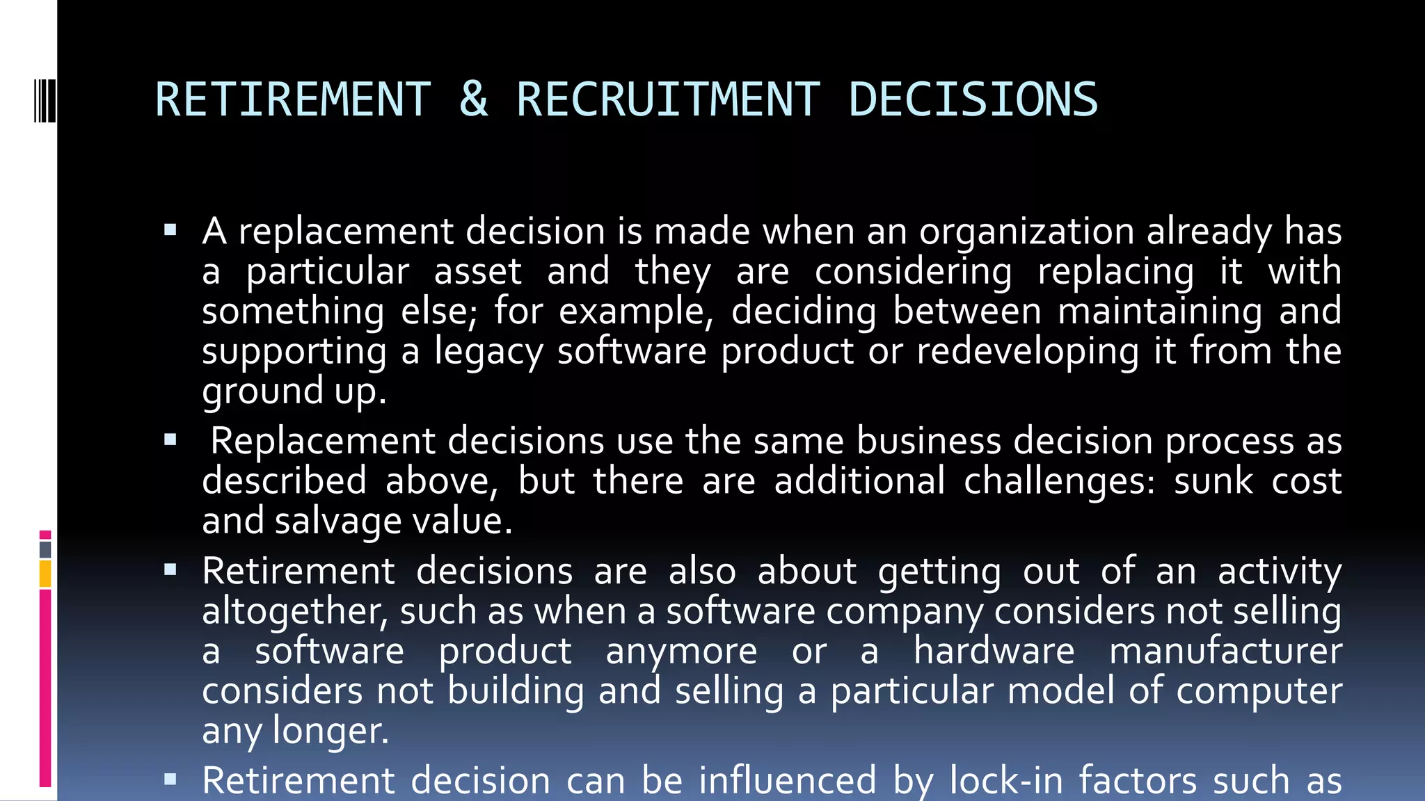 RETIREMENT & RECRUITMENT DECISIONS
 A replacement decision is made when an organization already has
a particular asset and they are considering replacing it with
something else; for example, deciding between maintaining and
supporting a legacy software product or redeveloping it from the
ground up.
 Replacement decisions use the same business decision process as
described above, but there are additional challenges: sunk cost
and salvage value.
 Retirement decisions are also about getting out of an activity
altogether, such as when a software company considers not selling
a software product anymore or a hardware manufacturer
considers not building and selling a particular model of computer
any longer.
 Retirement decision can be influenced by lock-in factors such as
 