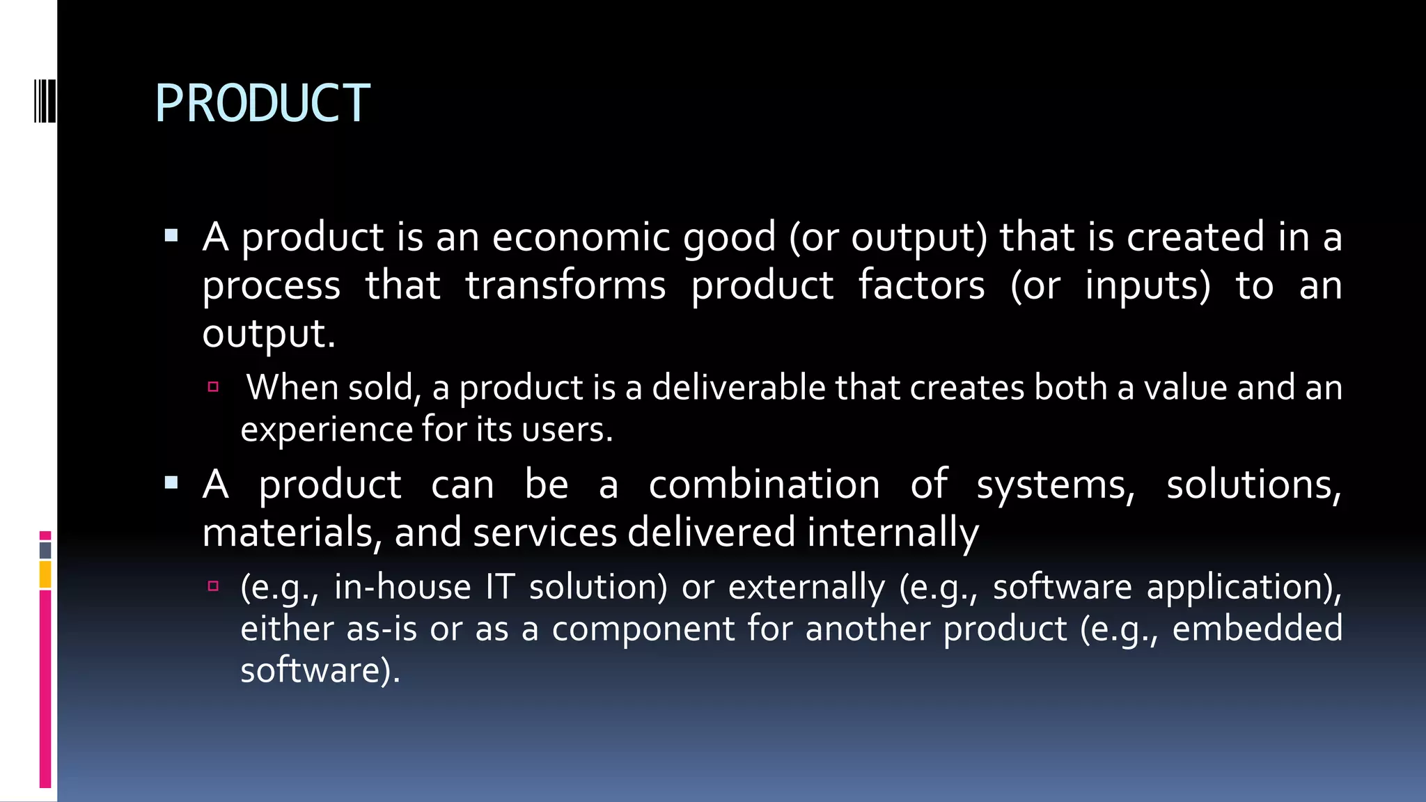 PRODUCT
 A product is an economic good (or output) that is created in a
process that transforms product factors (or inputs) to an
output.
 When sold, a product is a deliverable that creates both a value and an
experience for its users.
 A product can be a combination of systems, solutions,
materials, and services delivered internally
 (e.g., in-house IT solution) or externally (e.g., software application),
either as-is or as a component for another product (e.g., embedded
software).
 