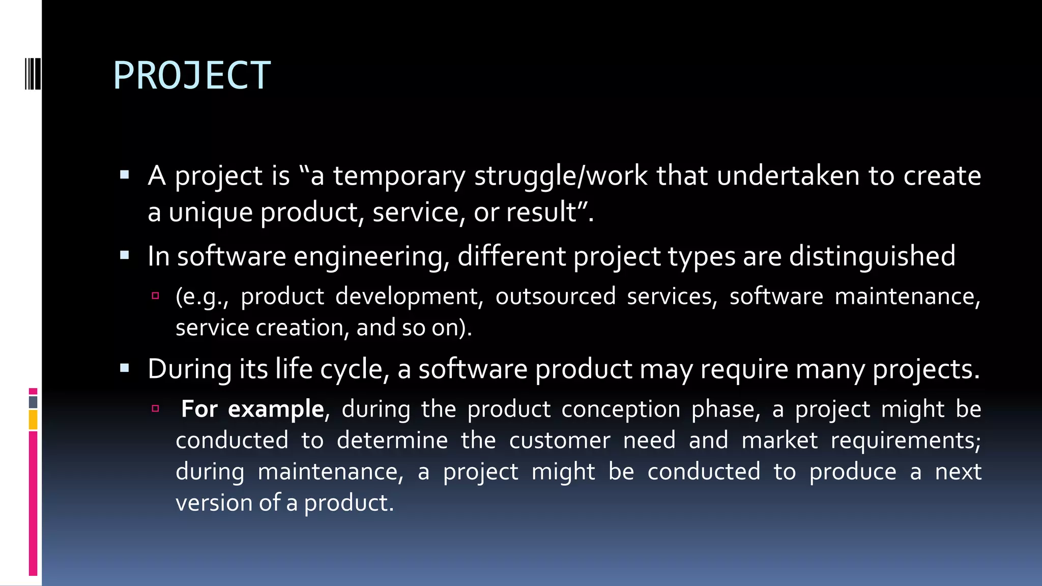 PROJECT
 A project is “a temporary struggle/work that undertaken to create
a unique product, service, or result”.
 In software engineering, different project types are distinguished
 (e.g., product development, outsourced services, software maintenance,
service creation, and so on).
 During its life cycle, a software product may require many projects.
 For example, during the product conception phase, a project might be
conducted to determine the customer need and market requirements;
during maintenance, a project might be conducted to produce a next
version of a product.
 