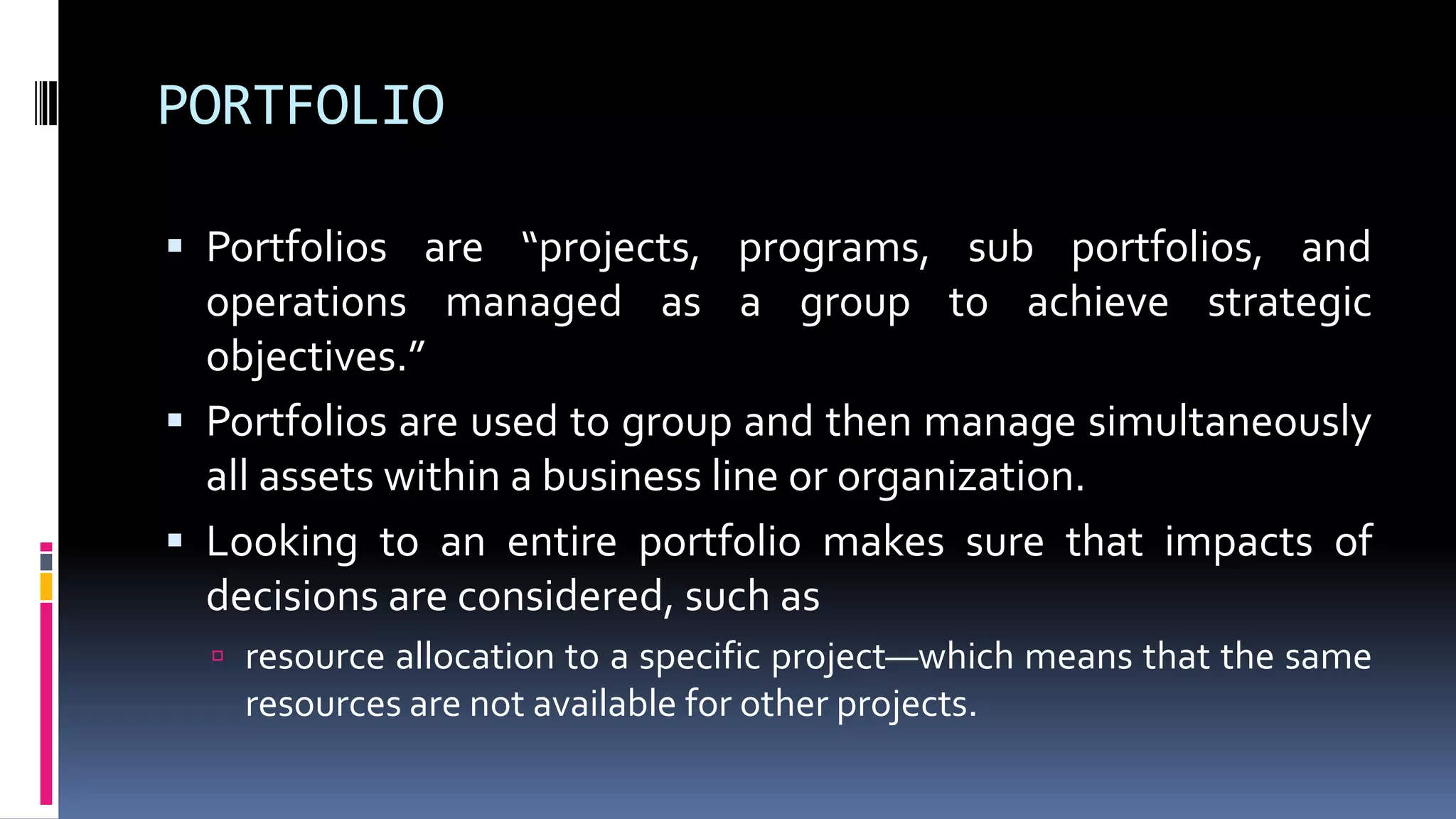 PORTFOLIO
 Portfolios are “projects, programs, sub portfolios, and
operations managed as a group to achieve strategic
objectives.”
 Portfolios are used to group and then manage simultaneously
all assets within a business line or organization.
 Looking to an entire portfolio makes sure that impacts of
decisions are considered, such as
 resource allocation to a specific project—which means that the same
resources are not available for other projects.
 