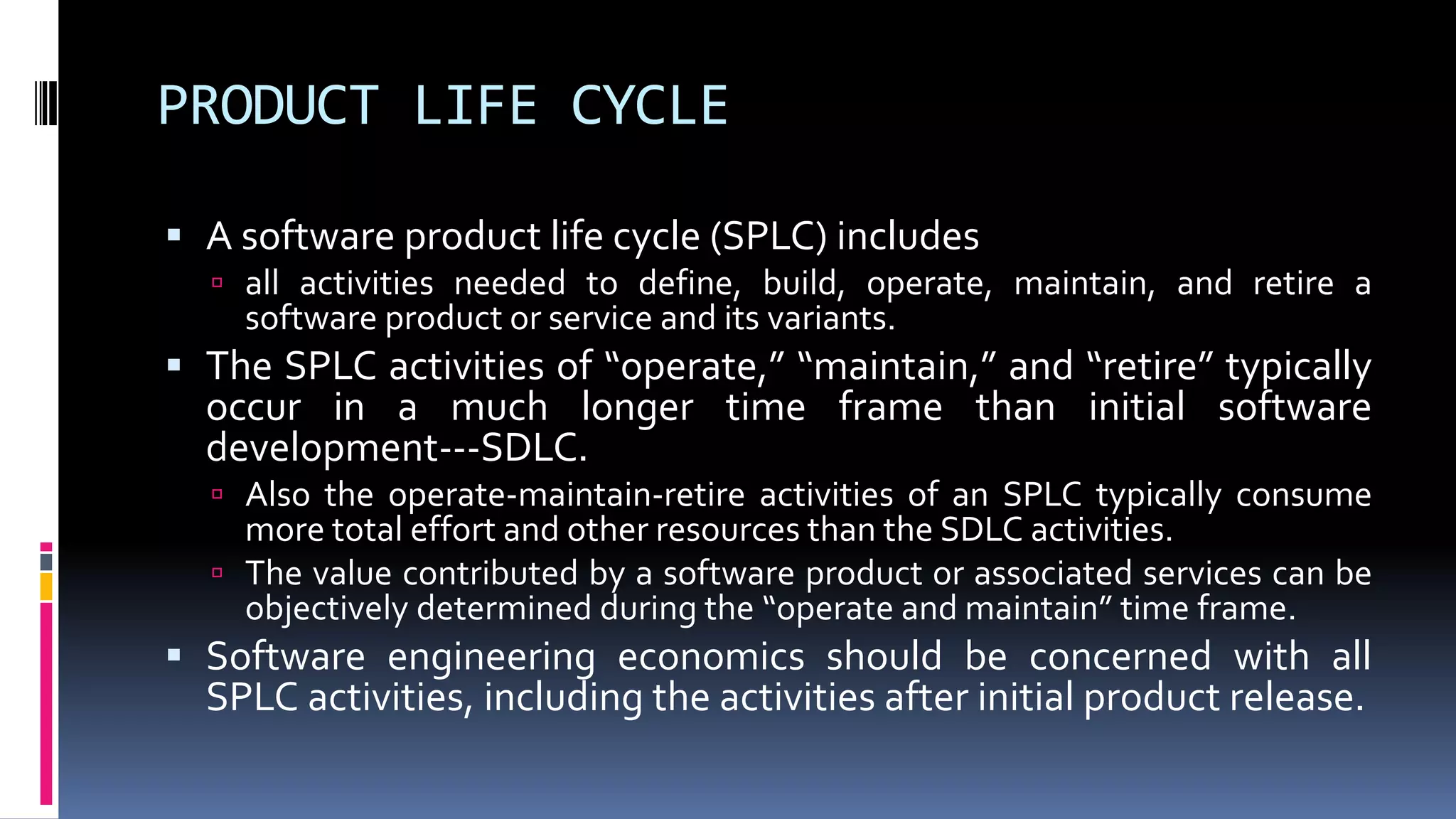 PRODUCT LIFE CYCLE
 A software product life cycle (SPLC) includes
 all activities needed to define, build, operate, maintain, and retire a
software product or service and its variants.
 The SPLC activities of “operate,” “maintain,” and “retire” typically
occur in a much longer time frame than initial software
development---SDLC.
 Also the operate-maintain-retire activities of an SPLC typically consume
more total effort and other resources than the SDLC activities.
 The value contributed by a software product or associated services can be
objectively determined during the “operate and maintain” time frame.
 Software engineering economics should be concerned with all
SPLC activities, including the activities after initial product release.
 