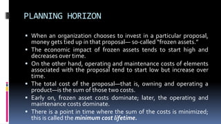 PLANNING HORIZON
 When an organization chooses to invest in a particular proposal,
money gets tied up in that proposal— so-called “frozen assets.”
 The economic impact of frozen assets tends to start high and
decreases over time.
 On the other hand, operating and maintenance costs of elements
associated with the proposal tend to start low but increase over
time.
 The total cost of the proposal—that is, owning and operating a
product—is the sum of those two costs.
 Early on, frozen asset costs dominate; later, the operating and
maintenance costs dominate.
 There is a point in time where the sum of the costs is minimized;
this is called the minimum cost lifetime.
 