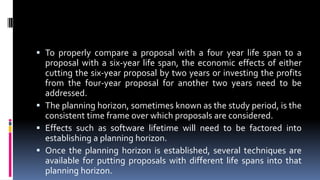  To properly compare a proposal with a four year life span to a
proposal with a six-year life span, the economic effects of either
cutting the six-year proposal by two years or investing the profits
from the four-year proposal for another two years need to be
addressed.
 The planning horizon, sometimes known as the study period, is the
consistent time frame over which proposals are considered.
 Effects such as software lifetime will need to be factored into
establishing a planning horizon.
 Once the planning horizon is established, several techniques are
available for putting proposals with different life spans into that
planning horizon.
 