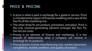 PRICE & PRICING
 A price is what is paid in exchange for a good or service. Price
is a fundamental aspect of financial modeling and is one of the
four Ps of the marketing mix.
 The other three Ps are product, promotion, and place. Price is
the only revenue-generating element amongst the four Ps;
the rest are costs.
 Pricing is an element of finance and marketing. It is the
process of determining what a company will receive in
exchange for its products.
 Pricing factors include manufacturing cost, market placement,
competition, market condition, and quality of product.
 