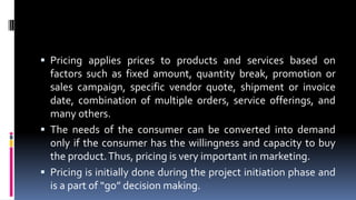  Pricing applies prices to products and services based on
factors such as fixed amount, quantity break, promotion or
sales campaign, specific vendor quote, shipment or invoice
date, combination of multiple orders, service offerings, and
many others.
 The needs of the consumer can be converted into demand
only if the consumer has the willingness and capacity to buy
the product.Thus, pricing is very important in marketing.
 Pricing is initially done during the project initiation phase and
is a part of “go” decision making.
 