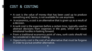 COST & COSTING
 A cost is the value of money that has been used up to produce
something and, hence, is not available for use anymore.
 In economics, a cost is an alternative that is given up as a result of
a decision.
 A sunk cost is the expenses before a certain time, typically used to
abstract decisions from expenses in the past, which can cause
emotional hurdles in looking forward.
 From a traditional economics point of view, sunk costs should not
be considered in decision making.
 Opportunity cost is the cost of an alternative that must be forgone
in order to pursue another alternative.

 