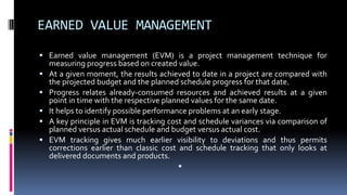EARNED VALUE MANAGEMENT
 Earned value management (EVM) is a project management technique for
measuring progress based on created value.
 At a given moment, the results achieved to date in a project are compared with
the projected budget and the planned schedule progress for that date.
 Progress relates already-consumed resources and achieved results at a given
point in time with the respective planned values for the same date.
 It helps to identify possible performance problems at an early stage.
 A key principle in EVM is tracking cost and schedule variances via comparison of
planned versus actual schedule and budget versus actual cost.
 EVM tracking gives much earlier visibility to deviations and thus permits
corrections earlier than classic cost and schedule tracking that only looks at
delivered documents and products.

 