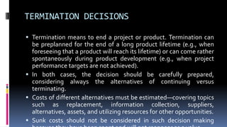 TERMINATION DECISIONS
 Termination means to end a project or product. Termination can
be preplanned for the end of a long product lifetime (e.g., when
foreseeing that a product will reach its lifetime) or can come rather
spontaneously during product development (e.g., when project
performance targets are not achieved).
 In both cases, the decision should be carefully prepared,
considering always the alternatives of continuing versus
terminating.
 Costs of different alternatives must be estimated—covering topics
such as replacement, information collection, suppliers,
alternatives, assets, and utilizing resources for other opportunities.
 Sunk costs should not be considered in such decision making
 