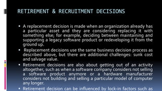 RETIREMENT & RECRUITMENT DECISIONS
 A replacement decision is made when an organization already has
a particular asset and they are considering replacing it with
something else; for example, deciding between maintaining and
supporting a legacy software product or redeveloping it from the
ground up.
 Replacement decisions use the same business decision process as
described above, but there are additional challenges: sunk cost
and salvage value.
 Retirement decisions are also about getting out of an activity
altogether, such as when a software company considers not selling
a software product anymore or a hardware manufacturer
considers not building and selling a particular model of computer
any longer.
 Retirement decision can be influenced by lock-in factors such as
 