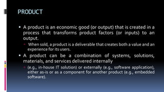 PRODUCT
 A product is an economic good (or output) that is created in a
process that transforms product factors (or inputs) to an
output.
 When sold, a product is a deliverable that creates both a value and an
experience for its users.
 A product can be a combination of systems, solutions,
materials, and services delivered internally
 (e.g., in-house IT solution) or externally (e.g., software application),
either as-is or as a component for another product (e.g., embedded
software).
 