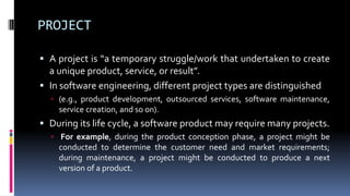 PROJECT
 A project is “a temporary struggle/work that undertaken to create
a unique product, service, or result”.
 In software engineering, different project types are distinguished
 (e.g., product development, outsourced services, software maintenance,
service creation, and so on).
 During its life cycle, a software product may require many projects.
 For example, during the product conception phase, a project might be
conducted to determine the customer need and market requirements;
during maintenance, a project might be conducted to produce a next
version of a product.
 
