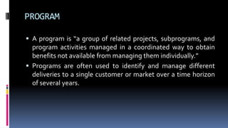 PROGRAM
 A program is “a group of related projects, subprograms, and
program activities managed in a coordinated way to obtain
benefits not available from managing them individually.”
 Programs are often used to identify and manage different
deliveries to a single customer or market over a time horizon
of several years.
 