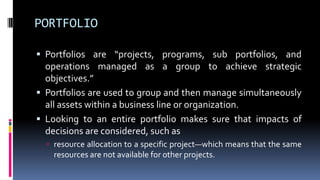 PORTFOLIO
 Portfolios are “projects, programs, sub portfolios, and
operations managed as a group to achieve strategic
objectives.”
 Portfolios are used to group and then manage simultaneously
all assets within a business line or organization.
 Looking to an entire portfolio makes sure that impacts of
decisions are considered, such as
 resource allocation to a specific project—which means that the same
resources are not available for other projects.
 