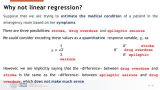 Why not linear regression?
10 /33
Suppose that we are trying to estimate the medical condition of a patient in the
emergency room based on her symptoms
There are three possibilities: stroke, drug overdose and epileptic seizure
We could consider encoding these values as a quantitative response variable, 𝑦, as
1 if stroke
𝑦 = <2 if drug overdose
3 if epileptic
seizure
However, we are implicitly saying that the «difference» between drug overdose and
stroke is the same as the «difference» between epileptic seizure and drug
overdose, which does not make much sense
 