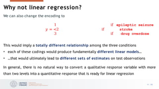 Why not linear regression?
11 /33
We can also change the encoding to
1 if epileptic seizure
𝑦 = <2 if stroke
3 if drug overdose
This would imply a totally different relationship among the three conditions
• each of these codings would produce fundamentally different linear models…
• …that would ultimately lead to different sets of estimates on test observations
In general, there is no natural way to convert a qualitative response variable with more
than two levels into a quantitative response that is ready for linear regression
 