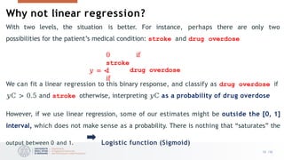 Why not linear regression?
With two levels, the situation is better. For instance, perhaps there are only two
possibilities for the patient’s medical condition: stroke and drug overdose
0 if
stroke
𝑦 = <
1
if
drug overdose
We can fit a linear regression to this binary response, and classify as drug overdose if
𝑦C > 0.5 and stroke otherwise, interpreting 𝑦C as a probability of drug overdose
However, if we use linear regression, some of our estimates might be outside the [0, 1]
interval, which does not make sense as a probability. There is nothing that “saturates” the
output between 0 and 1. Logistic function (Sigmoid)
12 /33
 