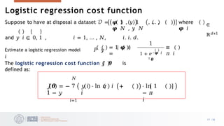 Logistic regression cost function
where
𝝋 𝑖
∈
ℝ𝑑×1
Suppose to have at disposal a dataset 𝒟 = 𝝋 1 , 𝑦 1 , … ,
𝝋 𝑁 , 𝑦 𝑁
and 𝑦 𝑖 ∈ 0, 1 , 𝑖 = 1, … , 𝑁, 𝑖. 𝑖. 𝑑.
Estimate a logistic regression model 𝑃 𝑦
𝑖
= 1 𝝋 𝑖
=
1
1 + 𝑒–𝝋 𝑖
𝖳 𝜽
≡
𝜋 𝑖
𝑁
𝐽𝜽 = − 7 𝑦 𝑖 ⋅ ln 𝜋 𝑖 +
1 − 𝑦 𝑖
𝑖=1
⋅ ln 1
− 𝜋
𝑖
The logistic regression cost function 𝐽 𝜽 is
defined as:
17 /33
 