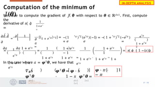 We have to compute the gradient of 𝐽 𝜽 with respect to 𝜽 ∈ ℝ𝑑×1. First, compute
the
derivative of 𝑠 𝑎
=
1
1+𝑒"
𝑎
𝜕𝑠 𝑎
=
𝜕 1
𝜕
𝜕𝑎 𝜕𝑎 1 + 𝑒"𝑎 =
𝜕
𝑎
1 + 𝑒"𝑎 "1 =
= 1
𝑒"𝑎
1 + 𝑒"𝑎 ⋅
1 +
𝑒"𝑎
= ⋅
1 1 + 𝑒"𝑎
− 1
1 + 𝑒"𝑎 1 + 𝑒"𝑎
1 1 + 𝑒"𝑎
1
=
1 + 𝑒"𝑎 ⋅
1 + 𝑒"𝑎 −
1 +
𝑒"𝑎
=
𝝋 ⋅ 𝜋 ⋅ 1
− 𝜋
In the case where 𝑎 = 𝝋𝖳𝜽, we have that
𝛻𝜽𝑠 𝝋𝖳𝜽 = 𝝋 ⋅ 𝑠
𝝋𝖳𝜽 ⋅ 1 − 𝑠 𝝋𝖳𝜽 =
𝑑×1 𝑑×1 1×1
1×1
− 1
+ 𝑒
"𝑎 "2 "𝑎
𝑒 −1 = − 1 +
𝑒
"𝑎 "2 "𝑎
−𝑒
=
𝑒"𝑎
1 + 𝑒"𝑎
2
𝑠 𝑎 ⋅ 1 − 𝑠 𝑎
21 /33
IN-DEPTH ANALYSIS
Computation of the minimum of
𝐽(𝜽)
 