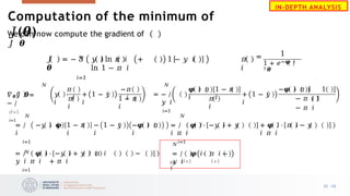 We can now compute the gradient of
𝐽 𝜽
𝑁
𝐽
𝜽
= − 3 𝑦 𝑖 ln 𝜋 𝑖 + 1 − 𝑦 𝑖
ln 1 − 𝜋 𝑖
𝑖=1
𝜋
𝑖
1
=
1 + 𝑒−𝝋 𝑖
𝑇𝜽
𝑁
𝛻𝜽𝐽 𝜽=
− /
𝑑×1
𝑖=1
𝑦
𝑖
𝜋
′ 𝑖
𝜋
𝑖
+ 1 − 𝑦
𝑖
−𝜋
′ 𝑖
1 − 𝜋
𝑖
𝑁
= − /
𝑦 𝑖
𝑖=1
𝝋 𝑖 𝜋
𝑖
1 − 𝜋
𝑖
𝜋
𝑖
+ 1 − 𝑦
𝑖
−𝝋 𝑖 𝜋 𝑖 1
− 𝜋 𝑖 1
− 𝜋 𝑖
1 − 𝜋
𝑖
− 1 − 𝑦
𝑖
−𝝋 𝑖 𝜋
𝑖
𝑁
= / −𝑦 𝑖 𝝋
𝑖
𝑖=1
𝑁
𝑁
= / 𝝋 𝑖 ⋅ −𝑦 𝑖 + 𝑦
𝑖 𝜋 𝑖
𝑖=1
+ 𝝋 𝑖 ⋅ 𝜋 𝑖 − 𝑦
𝑖 𝜋 𝑖
= / 𝝋 𝑖 ⋅ −𝑦 𝑖 + 𝑦 𝑖 𝜋 𝑖 −
𝑦 𝑖 𝜋 𝑖 + 𝜋 𝑖
𝑖=1
𝑖=
1
𝑁
= / 𝝋 𝑖⋅ 𝜋 𝑖 −
𝑦 𝑖
𝑑×1 1×1
IN-DEPTH ANALYSIS
Computation of the minimum of
𝐽(𝜽)
22 /33
 