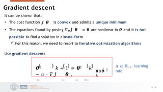 It can be shown that:
• The cost function 𝐽 𝜽 is convex and admits a unique minimum
• The equations found by posing 𝛻𝜽𝐽 𝜽 = 𝟎 are nonlinear in 𝜽 and it is not
possible to find a solution in closed-form
 For this reason, we need to resort to iterative optimization algorithms
Use gradient descent:
𝜽 9 𝜽:
𝑘
𝜽! 𝑘 + 1 = 𝜽! 𝑘
− 𝛼 ⋅ 𝛻𝐽 𝜽 ,
𝑑×1 𝑑×1 1×1 𝑑×1
𝛼 ∈ ℝ/0: learning
rate
Gradient descent
23 /33
 