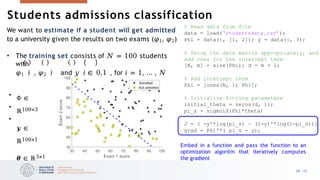 We want to estimate if a student will get admitted
to a university given the results on two exams (𝜑1, 𝜑2)
• The training set consists of 𝑁 = 100 students
with
𝜑1 𝑖 , 𝜑2 𝑖 and 𝑦 𝑖 ∈ 0,1 , for 𝑖 = 1, … , 𝑁
•
•
•
Φ ∈
ℝ100×3
𝒚 ∈
ℝ100×1
𝜽 ∈ ℝ3×1
% Read data from file
data = load(‘studentsdata.csv’);
Phi = data(:, [1, 2]); y = data(:, 3);
% Setup the data matrix appropriately, and
add ones for the intercept term
[N, m] = size(Phi); d = m + 1;
% Add intercept term
Phi = [ones(N, 1) Phi];
% Initialize fitting parameters
initial_theta = zeros(d, 1);
pi_s = sigmoid(Phi*theta)
J = ( -y'*log(pi_s) – (1-y)'*log(1-pi_s));
grad = Phi'*( pi_s - y);
Embed in a function and pass the function to an
optimization algoritm that iteratively computes
the gradient
28 /33
Students admissions classification
 