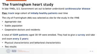 The framingham heart study
29 /33
In late 1940s, U.S. Government set out to better understand cardiovascular disease
Plan: track large cohort of initially healthy patients over time
The city of Framingham (MA) was selected as site for the study in the 1948
• Appropriate size
• Stable population
• Cooperative doctors and residents
A total of 5209 patients aged 30-59 were enrolled. They had to give a survey and take
and exam every 2 years:
• Physical characteristics and behavioral characteristics
• Test results
 