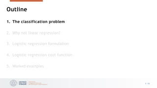 Outline
3 /33
1. The classification problem
2. Why not linear regression?
3. Logistic regression formulation
4. Logistic regression cost function
5. Worked examples
 