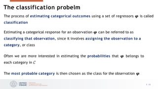 The process of estimating categorical outcomes using a set of regressors 𝝋 is called
classification
Estimating a categorical response for an observation 𝝋 can be referred to as
classifying that observation, since it involves assigning the observation to a
category, or class
Often we are more interested in estimating the probabilities that 𝝋 belongs to
each category in 𝒞
The most probable category is then chosen as the class for the observation 𝝋
5 /33
The classification probelm
 