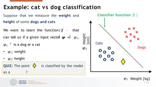 Example: cat vs dog classification
𝜑1 Weight [kg]
Height
[cm]
Cats
Dogs
Classifier function 𝑓
⋅
Suppose that we measure the weight and
height of some dogs and cats
We want to learn the function 𝑓 ⋅ that
can tell us if a given input vector 𝝋 = 𝜑1,
𝜑2
𝖳 is a dog or a cat
• 𝜑1: weight
• 𝜑2: height
QUIZ: The point is classified by the model
as a ?
𝜑2
7 /33
 