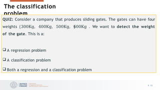 The classification
problem
QUIZ: Consider a company that produces sliding gates. The gates can have four
weights 300Kg, 400Kg, 500Kg, 600Kg . We want to detect the weight
of the gate. This is a:
 A regression problem
 A classification problem
 Both a regression and a classification problem
8 /33
 