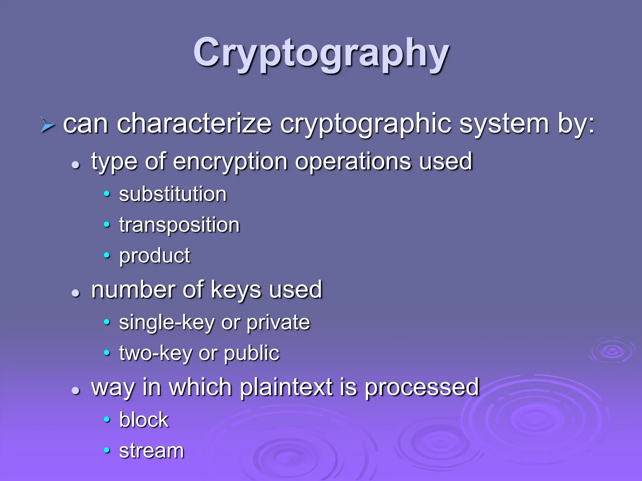 Cryptography
 can characterize cryptographic system by:
 type of encryption operations used
• substitution
• transposition
• product
 number of keys used
• single-key or private
• two-key or public
 way in which plaintext is processed
• block
• stream
 